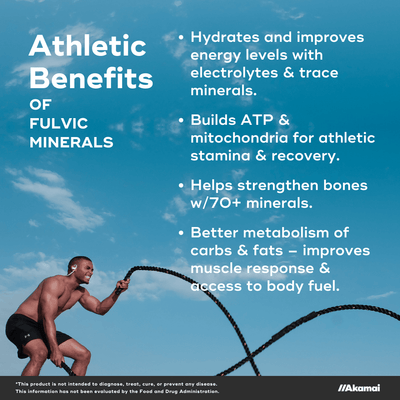 Athletic Benefits of Fulvic Minerals. Hydrates and improves energy levels with electrolytes & trace minerals.  Builds ATP & mitochondria for athletic stamina & recovery.  Helps strengthen bones w/70+ minerals.  Better metabolism of carbs & fats – improves muscle response & access to body fuel. *This product is not intended to diagnose, treat, cure, or prevent any disease. This information has not been evaluated by the Food and Drug Administration. 