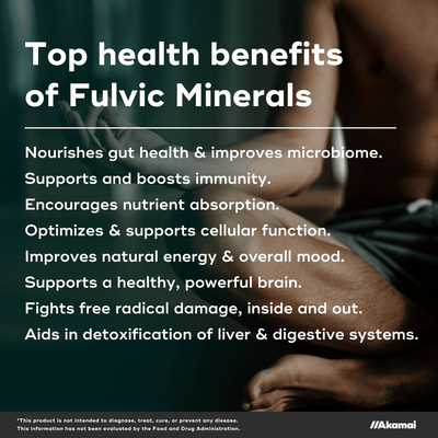Top health benefits of Fulvic Minerals. Nourishes gut health & improves microbiome. Supports and boosts immunity. Encourages nutrient absorption. Optimizes & supports cellular function.  Improves natural energy & overall mood.  Supports a healthy, powerful brain.  Fights free radical damage, inside and out. Aids in detoxification of liver & digestive systems.
