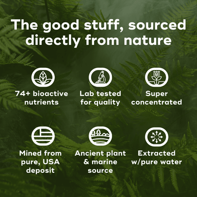 The good stuff, sourced directly from nature. 74+ bioactive nutrients, Lab tested for quality, super concentrated, Mined from pure, USA deposit, Ancient plant & marine source, Extracted w/pure water