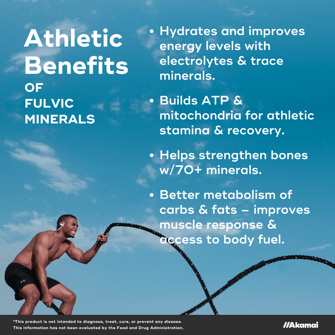 Athletic Benefits of Fulvic Minerals. Hydrates and improves energy levels with electrolytes & trace minerals.  Builds ATP & mitochondria for athletic stamina & recovery.  Helps strengthen bones w/70+ minerals.  Better metabolism of carbs & fats – improves muscle response & access to body fuel. *This product is not intended to diagnose, treat, cure, or prevent any disease. This information has not been evaluated by the Food and Drug Administration. 