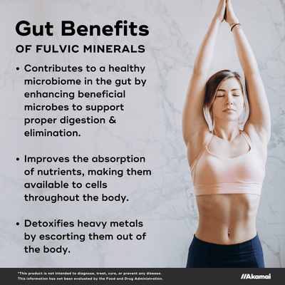 Gut Benefits of fulvic minerals. Contributes to a healthy microbiome in the gut by enhancing beneficial microbes to support proper digestion & elimination.    Improves the absorption of nutrients, making them available to cells throughout the body.  Detoxifies heavy metals by escorting them out of the body. *This product is not intended to diagnose, treat, cure, or prevent any disease. This information has not been evaluated by the Food and Drug Administration.