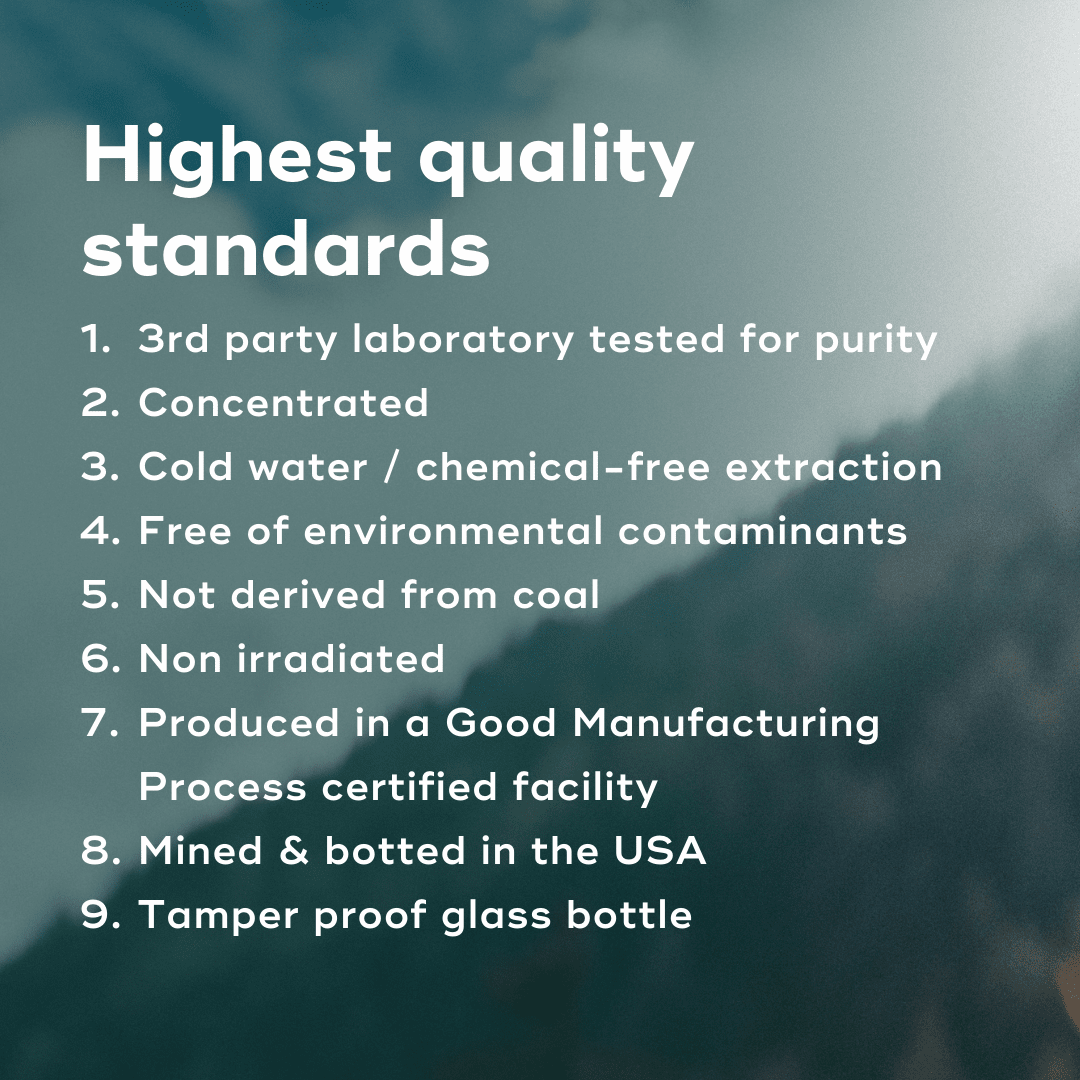 FULVIC MINERAL COMPLEX Supplement Highest Quality Standards. 3rd party laboratory tested for purity Concentrated Cold water / chemical-free extraction Free of environmental contaminants Not derived from coal  Non irradiated  Produced in a Good Manufacturing Process certified facility Mined & botted in the USA Tamper proof glass bottle